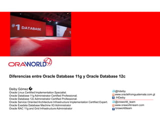 Diferencias entre Oracle Database 11g y Oracle Database 12c
Deiby Gómez
Oracle Linux Certified Implementation Specialist.
Oracle Database 11g Administrator Certified Professional.
Oracle Database 12c Administrator Certified Professional.
Oracle Service Oriented Architecture Infrastructure Implementation Certified Expert.
Oracle Exadata Database Machine X3 Administrator
Oracle RAC 11g and Grid Infrastructure Administrator
@oraworld_team
www.oraworld-team.com
/oraworldteam
@hdeiby
www.oraclefromguatemala.com.gt
/HDeiby
 
