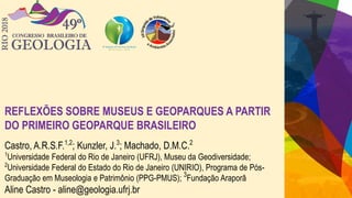 REFLEXÕES SOBRE MUSEUS E GEOPARQUES A PARTIR
DO PRIMEIRO GEOPARQUE BRASILEIRO
Castro, A.R.S.F.1,2
; Kunzler, J.3
; Machado, D.M.C.2
1
Universidade Federal do Rio de Janeiro (UFRJ), Museu da Geodiversidade;
2
Universidade Federal do Estado do Rio de Janeiro (UNIRIO), Programa de Pós-
Graduação em Museologia e Patrimônio (PPG-PMUS); 3
Fundação Araporã
Aline Castro - aline@geologia.ufrj.br
 
