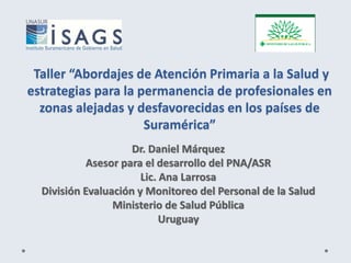 Taller “Abordajes de Atención Primaria a la Salud y
estrategias para la permanencia de profesionales en
zonas alejadas y desfavorecidas en los países de
Suramérica”
Dr. Daniel Márquez
Asesor para el desarrollo del PNA/ASR
Lic. Ana Larrosa
División Evaluación y Monitoreo del Personal de la Salud
Ministerio de Salud Pública
Uruguay
 