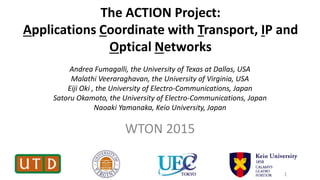 The ACTION Project:
Applications Coordinate with Transport, IP and
Optical Networks
WTON 2015
1
Andrea Fumagalli, the University of Texas at Dallas, USA
Malathi Veeraraghavan, the University of Virginia, USA
Eiji Oki , the University of Electro-Communications, Japan
Satoru Okamoto, the University of Electro-Communications, Japan
Naoaki Yamanaka, Keio University, Japan
 