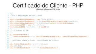 Certiﬁcado do Cliente - PHPAssinando o certiﬁcado
1 /**
2 * CSR - Requisição de certificado
3 */
4 $certificateSigningRequest = new File_X509();
5 $certificateSigningRequest->setDN($certificateIntermediateCA->getDN());
6 $certificateSigningRequest->setPublicKey((object)$clientPublicKey);
7 $certificateX509 = new File_X509();
8 $certificateX509->setEndDate('+1 month');
9 /**
10 * Assinatura do CA
11 */
12 $clientCertificate =
13 $certificateX509->sign($certificateIntermediateCA, $certificateSigningRequest);
14 /**
15 * Resultado chave privada + certificado do cliente
16 */
17 echo $clientPrivateKey->getPrivateKey();
18 echo PHP_EOL;
19 echo $certificateX509->saveX509($clientCertificate);
 