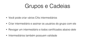 Grupos e Cadeias
• Você pode criar vários CAs intermediários
• Criar intermediário e assinar os usuários do grupo com ele
• Revogar um intermediário e todos certiﬁcados abaixo dele
• Intermediários também possuem validade
 