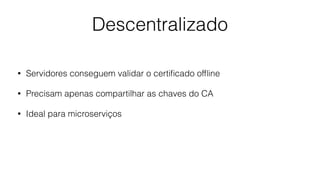 Descentralizado
• Servidores conseguem validar o certiﬁcado ofﬂine
• Precisam apenas compartilhar as chaves do CA
• Ideal para microserviços
 