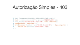 Autorização Simples - 403
1 #GET /passenger/56edfd08756f458a6f0041ad HTTP/1.1
2 $uri = current(explode('?', getenv('REQUEST_URI')));
3 preg_match('#[a-zA-Z0-9-]+(/)?$#', $uri, $matches);
4 $passengerId = $matches[0];
5 if ($request->headers->get('X-SSL-Client-CN') != $passengerId) {
6 return new Response('Forbidden', 403);
7 }
 