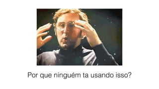 Por que ninguém ta usando isso?
 