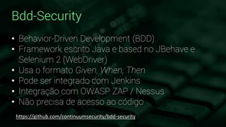 Bdd-Security
• Behavior-Driven Development (BDD)
• Framework escrito Java e based no JBehave e
Selenium 2 (WebDriver)
• Usa o formato Given, When, Then
• Pode ser integrado com Jenkins
• Integração com OWASP ZAP / Nessus
• Não precisa de acesso ao código
https://github.com/continuumsecurity/bdd-security
 