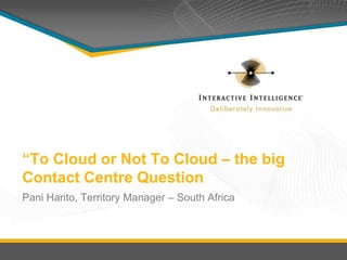 “To Cloud or Not To Cloud – the big 
Contact Centre Question 
Pani Harito, Territory Manager – South Africa 
 