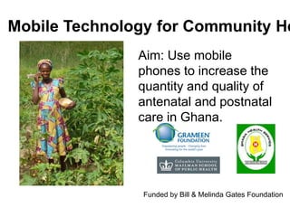 Mobile Technology for Community Health Aim: Use mobile phones to increase the quantity and quality of antenatal and postnatal care in Ghana. Funded by Bill & Melinda Gates Foundation 