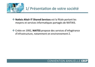  1/	
  Présenta,on	
  de	
  votre	
  société	
  

v Na#xis	
  Altaïr	
  IT	
  Shared	
  Services	
  est	
  la	
  ﬁliale	
  portant	
  les	
  
     moyens	
  et	
  services	
  informa,ques	
  partagés	
  de	
  NATIXIS.	
  
	
  
v Créée	
  en	
  1992,	
  NAITSS	
  propose	
  des	
  services	
  d’infogérance	
  
     d’infrastructure,	
  notamment	
  en	
  environnement	
  Z.	
  	
  	
  	
  
 