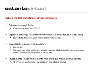 Sobre o modelo marketplace: virtudes singulares.
 Estoque: espaço infinito.
 1.300 sebos X 50 m2 = 65.000 m2
 Logística: presença instantânea em centenas de cidades. (e a custo zero)
 300+ cidades brasileiras. (sem contar leitores-vendedores!)
 Diversidade inigualável de produtos.
 1M+ títulos.
 Giro baixo aqui não é problema, é virtude: traz diversidade inigualável, a que players do
modelo convencional não podem se dar ao luxo.
 Investimento inicial infinitamente menor do que modelo convencional.
 R$ 10 mil, um quartinho de empregada, e 1 ano sabático-criativo.
 