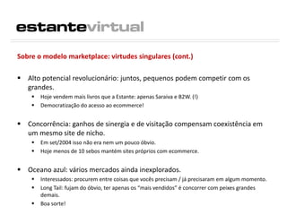 Sobre o modelo marketplace: virtudes singulares (cont.)
 Alto potencial revolucionário: juntos, pequenos podem competir com os
grandes.
 Hoje vendem mais livros que a Estante: apenas Saraiva e B2W. (!)
 Democratização do acesso ao ecommerce!
 Concorrência: ganhos de sinergia e de visitação compensam coexistência em
um mesmo site de nicho.
 Em set/2004 isso não era nem um pouco óbvio.
 Hoje menos de 10 sebos mantém sites próprios com ecommerce.
 Oceano azul: vários mercados ainda inexplorados.
 Interessados: procurem entre coisas que vocês precisam / já precisaram em algum momento.
 Long Tail: fujam do óbvio, ter apenas os “mais vendidos” é concorrer com peixes grandes
demais.
 Boa sorte!
 
