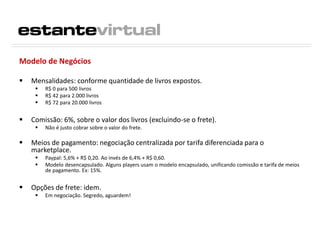 Modelo de Negócios
 Mensalidades: conforme quantidade de livros expostos.
 R$ 0 para 500 livros
 R$ 42 para 2.000 livros
 R$ 72 para 20.000 livros
 Comissão: 6%, sobre o valor dos livros (excluindo-se o frete).
 Não é justo cobrar sobre o valor do frete.
 Meios de pagamento: negociação centralizada por tarifa diferenciada para o
marketplace.
 Paypal: 5,6% + R$ 0,20. Ao invés de 6,4% + R$ 0,60.
 Modelo desencapsulado. Alguns players usam o modelo encapsulado, unificando comissão e tarifa de meios
de pagamento. Ex: 15%.
 Opções de frete: idem.
 Em negociação. Segredo, aguardem!
 