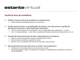 Gestão da base de vendedores
 Padrões claros (e altos!) de excelência no atendimento.
 Abaixo de 90% de qualificações positivas: zona de alerta.
 Gestão comercial ativa: as qualificações são ótimas, mas não eximem a gestão de
acompanhar de perto, e agir sempre que necessário.
 “O nosso portal é apenas um intermediador, e não se responsabiliza pelas negociações” -> errado.
 CDC – co-responsabilidade. -> certo. Não é só questão de filosofia de excelência de atendimento, é lei. (!)
 Filosofia de desenvolvimento da base: capacitação dos vendedores.
 Boletins com dicas de gestão de estoque, de atendimento ao cliente.
 Relacionamento constante com gerente de contas.
 Parceria: ouvir os vendedores! Eles são um dos teus ativos mais preciosos.
 Desenvolvimento do mercado como um todo: novos patamares.
 Excelência de um vendedor alavanca o mercado como um todo.
 O contrário também é válido: um vendedor ruim prejudica a credibilidade do marketplace e de todos os
outros vendedores.
 