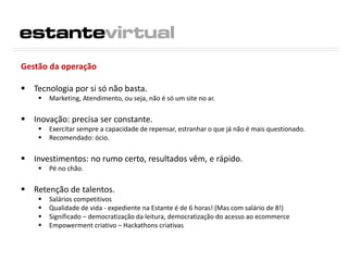 Gestão da operação
 Tecnologia por si só não basta.
 Marketing, Atendimento, ou seja, não é só um site no ar.
 Inovação: precisa ser constante.
 Exercitar sempre a capacidade de repensar, estranhar o que já não é mais questionado.
 Recomendado: ócio.
 Investimentos: no rumo certo, resultados vêm, e rápido.
 Pé no chão.
 Retenção de talentos.
 Salários competitivos
 Qualidade de vida - expediente na Estante é de 6 horas! (Mas com salário de 8!)
 Significado – democratização da leitura, democratização do acesso ao ecommerce
 Empowerment criativo – Hackathons criativas
 