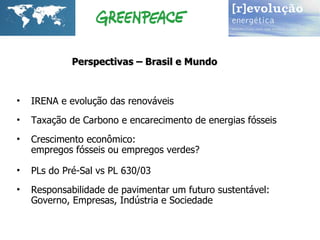 IRENA e evolução das renováveis Taxação de Carbono e encarecimento de energias fósseis C rescimento econômico:  empregos fósseis ou empregos verdes? PLs do Pré-Sal vs PL 630/03   Responsabilidade de pavimentar um futuro sustentável:  Governo, Empresas, Indústria e Sociedade Perspectivas – Brasil e Mundo 