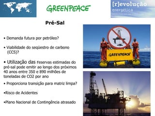 Pré-Sal  Demanda futura por petróleo? Viabilidade do seqüestro de carbono  (CCS)? Utilização das r eservas estimadas do  pré-sal pode emitir ao longo dos próximos  40 anos entre 350 e 890 milhões de  toneladas de CO2 por ano Proporciona transição para matriz limpa? Risco de Acidentes Plano Nacional de Contingência atrasado 