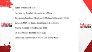 Sobre Maya Mattiazzo 
Formada em Relações Internacionais e Moda 
Com especialização em Negócios da Moda pelo Marangoni (Paris) 
Cursando MBA em Gestão Estratégica de E-commerce 
Atua no mercado de moda desde 2003 
Em e-commerce de moda desde 2010 
Gerente de e-commerce da Planet Girls e Polo Wear  