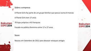 Sobre a empresa 
A Planet Girls faz parte de um grupo familiar que possui outras 8 marcas 
A Planet Girls tem 17 anos 
70 lojas próprias e 45 franquias 
Focada no público feminino entre 17 e 27 anos 
Store 
Nasceu em Setembro de 2012 para desovar estoques antigos  