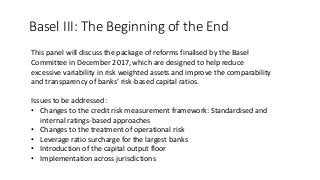Basel III: The Beginning of the End
This panel will discuss the package of reforms finalised by the Basel
Committee in December 2017, which are designed to help reduce
excessive variability in risk weighted assets and improve the comparability
and transparency of banks’ risk-based capital ratios.
Issues to be addressed:
• Changes to the credit risk measurement framework: Standardised and
internal ratings-based approaches
• Changes to the treatment of operational risk
• Leverage ratio surcharge for the largest banks
• Introduction of the capital output floor
• Implementation across jurisdictions
 