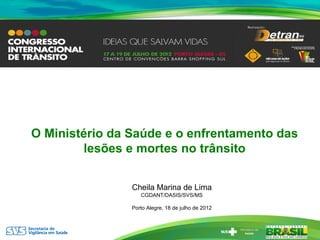 O Ministério da Saúde e o enfrentamento das
        lesões e mortes no trânsito


                Cheila Marina de Lima
                   CGDANT/DASIS/SVS/MS

                Porto Alegre, 18 de julho de 2012
 