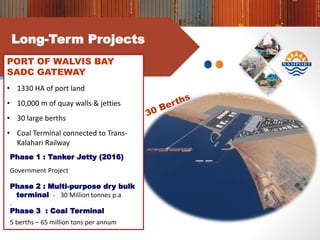 Long-Term Projects
PORT OF WALVIS BAY
SADC GATEWAY
• 1330 HA of port land
• 10,000 m of quay walls & jetties
• 30 large berths
• Coal Terminal connected to Trans-
Kalahari Railway
Phase 1 : Tanker Jetty (2016)
Government Project
Phase 2 : Multi-purpose dry bulk
terminal - 30 Million tonnes p.a
.
Phase 3 : Coal Terminal
5 berths – 65 million tons per annum
 