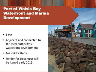 • 5 HA
• Adjacent and connected to
the local authority’s
waterfront development
• Feasibility Study
• Tender for Developer will
be issued early 2015
Port of Walvis Bay
Waterfront and Marina
Development
 