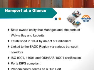 Namport at a Glance
 State owned entity that Manages and the ports of
Walvis Bay and Luderitz
 Established in 1994 by an Act of Parliament
 Linked to the SADC Region via various transport
corridors
 ISO 9001, 14001 and OSHSAS 18001 certification
 Ports ISPS compliant
 