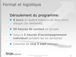 Format et logistique

   Déroulement du programme:
    8 jours en quatre sessions de deux jours
     chaque (six semaines)

    50 heures de contact en groupe

    Jusqu’à 5 heures d’accompagnement
     individuel pendant les six semaines

    Cohortes de cinq à sept startups



               © 2012 Davender Gupta - www.startup-academie.com
                             Tous droits réservés                 26
 