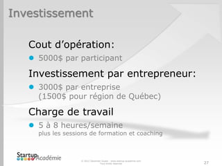 Investissement

   Cout d’opération:
    5000$ par participant

   Investissement par entrepreneur:
    3000$ par entreprise
     (1500$ pour région de Québec)

   Charge de travail
    5 à 8 heures/semaine
     plus les sessions de formation et coaching



                   © 2012 Davender Gupta - www.startup-academie.com
                                 Tous droits réservés                 27
 