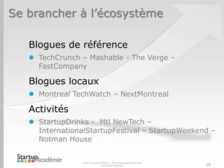 Se brancher à l’écosystème

   Blogues de référence
    TechCrunch – Mashable - The Verge –
     FastCompany

   Blogues locaux
    Montreal TechWatch – NextMontreal

   Activités
    StartupDrinks - Mtl NewTech –
     InternationalStartupFestival – StartupWeekend –
     Notman House


                © 2012 Davender Gupta - www.startup-academie.com
                              Tous droits réservés                 29
 
