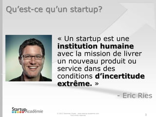 Qu’est-ce qu’un startup?


            « Un startup est une
            institution humaine
            avec la mission de livrer
            un nouveau produit ou
            service dans des
            conditions d’incertitude
            extrême. »
                                                               - Eric Ries

            © 2012 Davender Gupta - www.startup-academie.com
                          Tous droits réservés                         3
 
