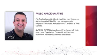 PAULO MARCIO MARTINS
Pós Graduado em Gestão de Negócios com ênfase em
Marketing pela ESPM(SP), com passagem pelas
empresas: Netshoes, Mercado Livre, Carrefour e Total
Express.
Na TOTAL EXPRESS atuando em CX e Comercial, hoje
atuo como Especialista Comercial auxiliando os
executivos no desenvolvimento de clientes.
 