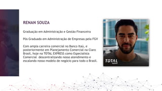 RENAN SOUZA
Graduação em Administração e Gestão Financeira
Pós Graduado em Administração de Empresas pela FGV
Com ampla carreira comercial no Banco Itaú, e
posteriormente em Planejamento Comercial na Claro
Brasil, hoje na TOTAL EXPRESS como Especialista
Comercial descentralizando nosso atendimento e
escalando nosso modelo de negócio para todo o Brasil.
 
