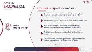 BRAND
EXPERIENCE
Construção e controle de banco de dados do Consumidor Final
Relacionamento com Cliente final, teste de produtos,
lançamentos exclusivos, campanhas de vendas, etc...
Fortalecimento da marca com canal de venda oficial no
e-commerce
Com a entrada neste mercado a indústria pode explorar
melhor a sua marca com feedback direto do cliente
Uma embalagem reforçada gera melhor experiência ao seu
cliente, mais segurança e satisfação na recompra.
 