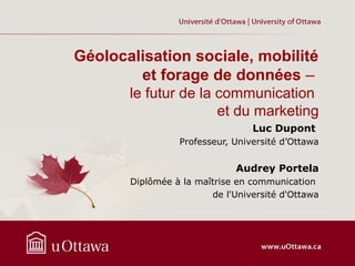 Géolocalisation sociale, mobilité
et forage de données –
le futur de la communication
et du marketing
Luc Dupont
Professeur, Université d’Ottawa
Audrey Portela
Diplômée à la maîtrise en communication
de l'Université d'Ottawa
 