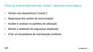 14
• Harden dos dispositivos (“coisas”)
• Segurança dos canais de comunicação
• Auditar e analizar os padrões de utilização
• Manter o ambiente de segurança atualizado
• Criar um ecosistema de manutenção confiável
Ponto de Vista do Operador das “Coisas”: Operar de forma Segura
 