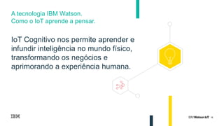 16
IoT Cognitivo nos permite aprender e
infundir inteligência no mundo físico,
transformando os negócios e
aprimorando a experiência humana.
A tecnologia IBM Watson.
Como o IoT aprende a pensar.
 