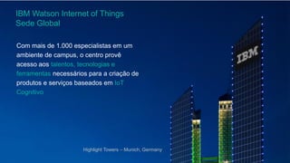 IBM Watson Internet of Things
Sede Global
Com mais de 1.000 especialistas em um
ambiente de campus, o centro provê
acesso aos talentos, tecnologias e
ferramentas necessários para a criação de
produtos e serviços baseados em IoT
Cognitivo
Highlight Towers – Munich, Germany
 