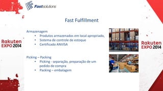 Fast Fulfillment 
Armazenagem 
• Produtos armazenados em local apropriado, 
• Sistema de controle de estoque 
• Certificado ANVISA 
Picking – Packing 
• Picking - separação, preparação de um 
pedido de compra 
• Packing – embalagem 
 