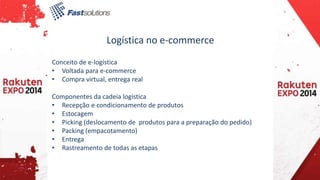 Logística no e-commerce 
Conceito de e-logística 
• Voltada para e-commerce 
• Compra virtual, entrega real 
Componentes da cadeia logística 
• Recepção e condicionamento de produtos 
• Estocagem 
• Picking (deslocamento de produtos para a preparação do pedido) 
• Packing (empacotamento) 
• Entrega 
• Rastreamento de todas as etapas 
 