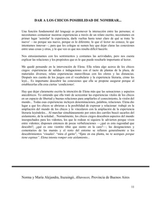 DAR A LOS CHICOS POSIBILIDAD DE NOMBRAR...
Una función fundamental del lenguaje es promover la interacción entre las personas; si
necesitamos comunicar nuestras experiencias a través de un relato escrito, necesitamos en
primer lugar ‘asimilar' la experiencia, darle vueltas hasta tener claro de qué se trata ‘lo
nuevo' —no porque sea nuevo, porque es lo diferente, lo que el lector no conoce, lo que
intentamos innovar—; para que los colegas se sumen hay que dejar claras las conexiones
entre unas cosas y otras, y lo que veo es que nos resulta difícil hacerlo.
Nos entusiasmamos con los sentimientos y contamos las actividades, pero nos cuesta
explicar las relaciones y los propósitos que es lo que puede resultarle importante al lector.
Me quedé pensando en la intervención de Elena. Ella relata algo acerca de los chicos
ciegos: experiencias de salidas e indagaciones con el tacto de plantas de la plaza, de
materiales diversos; relata experiencias maravillosas con los olores y las distancias.
Después nos cuenta de los juegos con el vocabulario y la experiencia literaria, cómo les
leyó... Es importante descubrir las conexiones que ella se propone asegurar porque al
establecerlas ella crea ciertas ‘condiciones'.
Hay que dejar claramente escrita la intención de Elena más que las sensaciones y aspectos
anecdóticos. Yo entiendo que ella trató de acrecentar las experiencias vitales de los chicos
en un espacio de libertad y buenas relaciones para ampliarles el conocimiento, la visión del
mundo... Todas esas experiencias incluyen denominaciones, palabras, relaciones. Elena dio
lugar a que los chicos se abrieran a la posibilidad de expresar y relacionar: trabajó en la
ampliación del mundo de los chicos y lo vincularon con la ampliación de la experiencia
literaria leyéndoles... Al marchar simultáneamente por estos dos carriles buscó sacarlos del
aislamiento, de la soledad... Normalmente, los chicos ciegos descubren aspectos del mundo
insospechados para los videntes, los que lo rodean ni siquiera lo advierten porque viven
entre videntes; disponen entonces de pocas verbalizaciones —¿qué es esta rugosidad que
descubrí?, ¿qué es este vientito tibio que siento en la cara?—; las designaciones y
comentarios de las mamás y el resto del entorno se refieren generalmente a los
descubrimientos ‘visuales': “mira el gatito”, “fíjate en esa planta, no te acerques porque
tiene espinas”. Elena intenta romper este aislamiento...

Norma y María Alejandra, Ituzaingó, Altavoces, Provincia de Buenos Aires
11

 