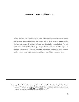 “HABILIDADES LINGÜÍSTICAS”

Hablar, escuchar, leer y escribir son las cuatro habilidades que el usuario de una lengua
debe dominar para poder comunicarse con eficacia en todas las situaciones posibles.
No hay otra manera de utilizar la lengua con finalidades comunicativas. Por eso
también son cuatro las habilidades que hay que desarrollar en una clase de lengua con
enfoque comunicativo. Aquí las llamamos habilidades lingüísticas, pero también
reciben otros nombres según los autores: destrezas, capacidades comunicativas…

Cassany, Daniel, Martha Luna y Gloria Sanz. “Habilidades lingüísticas”, en
Curso Nacional La adquisición de la lectura y la escritura en la escuela
primaria. Lecturas, SEP, México, 2000, p, 197
12

 
