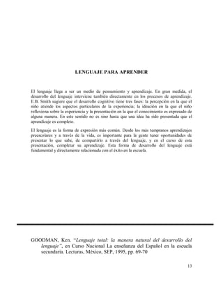 LENGUAJE PARA APRENDER

El lenguaje llega a ser un medio de pensamiento y aprendizaje. En gran medida, el
desarrollo del lenguaje interviene también directamente en los procesos de aprendizaje.
E.B. Smith sugiere que el desarrollo cognitivo tiene tres fases: la percepción en la que el
niño atiende los aspectos particulares de la experiencia; la ideación en la que el niño
reflexiona sobre la experiencia y la presentación en la que el conocimiento es expresado de
alguna manera. En este sentido no es sino hasta que una idea ha sido presentada que el
aprendizaje es completo.
El lenguaje es la forma de expresión más común. Desde los más tempranos aprendizajes
preescolares y a través de la vida, es importante para la gente tener oportunidades de
presentar lo que sabe, de compartirlo a través del lenguaje, y en el curso de esta
presentación, completar su aprendizaje. Esta forma de desarrollo del lenguaje está
fundamental y directamente relacionada con el éxito en la escuela.

GOODMAN, Ken. “Lenguaje total: la manera natural del desarrollo del
lenguaje”, en Curso Nacional La enseñanza del Español en la escuela
secundaria. Lecturas, México, SEP, 1995, pp. 69-70
13

 