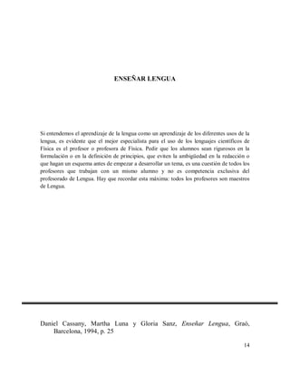 ENSEÑAR LENGUA

Si entendemos el aprendizaje de la lengua como un aprendizaje de los diferentes usos de la
lengua, es evidente que el mejor especialista para el uso de los lenguajes científicos de
Física es el profesor o profesora de Física. Pedir que los alumnos sean rigurosos en la
formulación o en la definición de principios, que eviten la ambigüedad en la redacción o
que hagan un esquema antes de empezar a desarrollar un tema, es una cuestión de todos los
profesores que trabajan con un mismo alumno y no es competencia exclusiva del
profesorado de Lengua. Hay que recordar esta máxima: todos los profesores son maestros
de Lengua.

Daniel Cassany, Martha Luna y Gloria Sanz, Enseñar Lengua, Graó,
Barcelona, 1994, p. 25
14

 