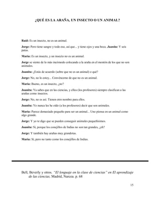 ¿QUÉ ES LA ARAÑA, UN INSECTO O UN ANIMAL?

Raúl: Es un insecto, no es un animal.
Jorge: Pero tiene sangre y todo eso, así que... y tiene ojos y una boca. Juanita: Y seis
patas.
María: Es un insecto, y un insecto no es un animal.
Jorge se siente de lo más incómodo colocando a la araña en el montón de los que no son
animales.
Juanita: ¿Estás de acuerdo (sobre que no es un animal) o qué?
Jorge: No, no lo estoy... Convénceme de que no es un animal.
María: Bueno, es un insecto, ¿no?
Juanita: Ya sabes que en las ciencias, y ellos (los profesores) siempre clasifican a las
arañas como insectos.
Jorge: No, no es así. Tienen otro nombre para ellos.
Juanita: Yo nunca les he oído (a los profesores) decir que son animales.
María: Parece demasiado pequeño para ser un animal... Uno piensa en un animal como
algo grande.
Jorge: Y yo te digo que se pueden conseguir animales pequeñísimos.
Juanita: Sí, porque los conejillos de Indias no son tan grandes, ¿eh?
Jorge: Y también hay arañas muy grandotas.
María: Sí, pero no tanto como los conejillos de Indias.

Bell, Beverly y otros. “El lenguaje en la clase de ciencias” en El aprendizaje
de las ciencias, Madrid, Narcea. p. 68
15

 