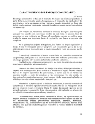 CARACTERÍSTICAS DEL ENFOQUE COMUNICATIVO
Ana Ayuste
El enfoque comunicativo se basa en el desarrollo del proceso de enseñanza/aprendizaje a
partir de la interacción entre iguales, la negociación, el intercambio de significados y de
experiencias y en la participación crítica y activa en espacios comunicativos. Pone más
énfasis en el proceso de construcción y adquisición del conocimiento que en los resultados
del aprendizaje.
Esta corriente de pensamiento establece la necesidad de llegar a consensos para
conseguir los acuerdos más universales posibles de cada tema. El disenso, lejos de
convertirse en una resistencia que bloquea el aprendizaje, provoca un conflicto cuya
resolución supone una importante fuente de motivación para buscar argumentos más
completos.
Por lo que respecta al papel de la persona, ésta elabora sus propios significados a
través de una reconstrucción activa y progresiva del conocimiento que se da en los
diferentes procesos de interacción con su medio sociocultural y con las personas que lo
integran.
El aprendizaje comunicativo se basa en la creación de una comunidad comunicativa
de aprendizaje, en la que no se da una relación de poder entre profesores y estudiantes, sino
un diálogo igualitario entre todos los participantes (profesores y alumnos).
En el diálogo no existen unos saberes mejores que otros, sino diferentes saberes que
se enriquecen a través del acto comunicativo.
Establecer las condiciones ideales del diálogo es al mismo tiempo procedimiento y
objetivo de la acción educativa. Éstas radican en la posibilidad de llegar a acuerdos sobre la
base de los mejores argumentos. En consecuencia, se supone que no son válidos los
acuerdos tomados a partir de coerciones o las imposiciones. En este sentido, se
intercambian los roles (emisor-receptor) simétricamente y todas las personas implicadas en
el diálogo tienen las mismas oportunidades para participar.
Partiendo de la premisa de que la educación no es neutra, el enfoque comunicativo
defiende que es necesario explicitar el currículum oculto para que los participantes en el
proceso educativo puedan posicionarse delante del modelo de sociedad y persona que se
pretende potenciar. La educación desde esta perspectiva está implicada con el contexto
sociohistórico de estudiantes y educadores y educadoras.
La escuela como esfera pública democrática (Giroux) se organiza como un
espacio en el que se debaten los temas de más interés haciéndose eco de las tesis de
los movimientos críticos (movimientos ecologistas, pacifistas, feministas,
multiculturales, etc.) con la intención de dar a conocer otros discursos, distintos a los
oficiales, para que los estudiantes puedan reconstruir la realidad desde la diversidad
de mensajes.

18

 