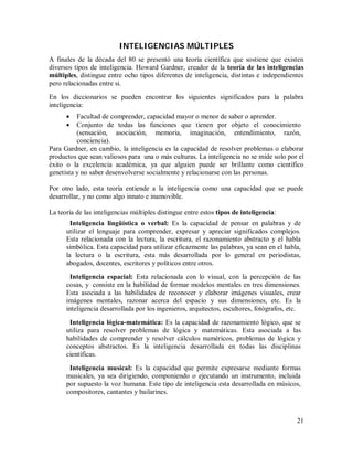 INTELIGENCIAS MÚLTIPLES
A finales de la década del 80 se presentó una teoría científica que sostiene que existen
diversos tipos de inteligencia. Howard Gardner, creador de la teoría de las inteligencias
múltiples, distingue entre ocho tipos diferentes de inteligencia, distintas e independientes
pero relacionadas entre si.
En los diccionarios se pueden encontrar los siguientes significados para la palabra
inteligencia:



Facultad de comprender, capacidad mayor o menor de saber o aprender.
Conjunto de todas las funciones que tienen por objeto el conocimiento
(sensación, asociación, memoria, imaginación, entendimiento, razón,
conciencia).
Para Gardner, en cambio, la inteligencia es la capacidad de resolver problemas o elaborar
productos que sean valiosos para una o más culturas. La inteligencia no se mide solo por el
éxito o la excelencia académica, ya que alguien puede ser brillante como científico
genetista y no saber desenvolverse socialmente y relacionarse con las personas.
Por otro lado, esta teoría entiende a la inteligencia como una capacidad que se puede
desarrollar, y no como algo innato e inamovible.
La teoría de las inteligencias múltiples distingue entre estos tipos de inteligencia:
Inteligencia lingüística o verbal: Es la capacidad de pensar en palabras y de
utilizar el lenguaje para comprender, expresar y apreciar significados complejos.
Esta relacionada con la lectura, la escritura, el razonamiento abstracto y el habla
simbólica. Esta capacidad para utilizar eficazmente las palabras, ya sean en el habla,
la lectura o la escritura, esta más desarrollada por lo general en periodistas,
abogados, docentes, escritores y políticos entre otros.
Inteligencia espacial: Esta relacionada con lo visual, con la percepción de las
cosas, y consiste en la habilidad de formar modelos mentales en tres dimensiones.
Esta asociada a las habilidades de reconocer y elaborar imágenes visuales, crear
imágenes mentales, razonar acerca del espacio y sus dimensiones, etc. Es la
inteligencia desarrollada por los ingenieros, arquitectos, escultores, fotógrafos, etc.
Inteligencia lógica-matemática: Es la capacidad de razonamiento lógico, que se
utiliza para resolver problemas de lógica y matemáticas. Esta asociada a las
habilidades de comprender y resolver cálculos numéricos, problemas de lógica y
conceptos abstractos. Es la inteligencia desarrollada en todas las disciplinas
científicas.
Inteligencia musical: Es la capacidad que permite expresarse mediante formas
musicales, ya sea dirigiendo, componiendo o ejecutando un instrumento, incluida
por supuesto la voz humana. Este tipo de inteligencia esta desarrollada en músicos,
compositores, cantantes y bailarines.

21

 