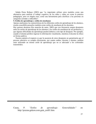 Señala Perea Robayo (2003) que “es importante utilizar estos modelos como una
alternativa para analizar el trabajo cognitivo de los niños y niñas así como la práctica
pedagógica, pero en ningún caso, como una herramienta para clasificar a las personas en
categorías cerradas e inflexibles”.
5. Estilos de aprendizaje y estilos de enseñanza
Apenas analizamos las características de los diferentes estilos de aprendizaje de los alumnos,
resulta concebible pensarlos también como estilos de enseñanza de los docentes.
Hay quienes destacan (Sin mención de autor, 2002) que con frecuencia surgen desajustes
entre los estilos de aprendizaje de los alumnos y los estilos de enseñanza de sus profesores, y
que algunas dificultades de aprendizaje pueden deberse a este tipo de desajuste. Por ejemplo,
cuando el alumno prefiere ingresar la información visualmente, mientras el docente la ofrece
en forma auditiva.
Nuestra opinión al respecto es que la ausencia de estos desajustes no garantizaría que el
proceso educativo se cumpla eficazmente, por cuanto ambos, docente y alumno, podrían
estar utilizando un mismo estilo de aprendizaje que no es adecuado a los contenidos
transmitidos.

Casau,
P.
“Estilos
de
aprendizaje:
http://pcazau.galeon.com.guia_esti01.htm

Generalidades”

en
27

 