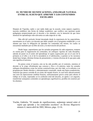 EL MUNDO DE SIGNIFICACIONES, ANDAMIAJE NATURAL
ENTRE EL SUJETO QUE APRENDE Y LOS CONTENIDOS
ESCOLARES

Después de Vigotsky, nadie o casi nadie duda que la escuela, como espacio cognitivo,
necesita establecer una forma de trabajo académico, que conlleve una oportuna ayuda
pedagógica proporcionada por el docente a los alumnos, con la intención de que éstos
alcancen los aprendizajes más relevantes en cada etapa de su vida.
Más allá del currículo formal decantado desde la experiencia de los especialistas,
encontramos en el aula a un docente que debe cumplir con el programa establecido y a un
alumno que tiene la obligación de aprender los contenidos del mismo, los cuales se
encuentran mediados por un libro de texto y la intervención del profesor.
Desde luego, esperaríamos que los actuales programas de cada asignatura, tomaran
en cuenta para la organización de contenidos, los enfoques vigentes de cada disciplina,
además de poner en el centro del aprendizaje al sujeto cognoscente que en el caso de la
primaria es el niño y en el de la secundaria es el adolescente, a quienes se les reconoce
desde hace tiempo, distintas formas de pensamiento y visiones diversas de lo que para cada
uno significa el universo.
En países como el nuestro, esto no ha sido posible; por el contrario, mientras al
docente se le exige oficialmente que conozca y lleve a la práctica, tanto los actuales
enfoques disciplinarios como las teorías constructivistas, por otro lado, se le enfrenta a un
programa por demás obsoleto y aberrantemente construido, desde una lógica academicista,
situación que parece extraída de un cómic del mundo bizarro, lo cual tiene educativamente
una serie de repercusiones también bizarras, suficientemente graves como para afectar el
trabajo en el aula, expresadas en la confusión total del docente, en apatía o en angustia,
transformar semejantes contenidos en aprendizajes significativos, posibles de construir por
los alumnos.

Ynclán, Gabriela, “El mundo de significaciones, andamiaje natural entre el
sujeto que aprende y los contenidos escolares” en Revista Magisterio
número 4, marzo-abril de 2002, México, págs. 12-16.
28

 