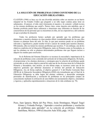 LA SOLUCIÓN DE PROBLEMAS COMO CONTENIDO DE LA
EDUCACIÓN OBLIGATORIA
CLAXTON (1984) se hace eco de una divertida anécdota sobre un maestro en un barrio
marginal de los Estados Unidos que preguntó a un niño negro cuántas patas tiene un
saltamontes. Al parecer, el niño miró tristemente al maestro y le contestó: «¡Ojalá tuviera
yo los mismos problemas que usted!». Parece claro, como muestra esta anécdota, que el
término problema puede hacer referencia a situaciones muy diferentes en función de las
características de las personas que se encuentran en ellas, de sus expectativas y del contexto
en que se produce la situación.
Todos los profesores hemos acabado por aprender que los problemas que
planteamos a nuestros alumnos en clase pueden diferir considerablemente de los que ellos
mismos se plantean fuera del aula. Es más, lo que para nosotros puede ser un problema
relevante y significativo, puede resultar trivial o carecer de sentido para nuestros alumnos.
Obviamente, ellos no tienen los mismos problemas que nosotros. Y sin embargo, uno de los
objetivos explícitos de la Educación Obligatoria, tanto en Primaria como en Secundaria, es
que los alumnos no sólo se planteen determinados problemas sino que lleguen incluso a
adquirir los medios para resolverlos.
En la Reforma del Sistema Educativo se reconoce la necesidad e importancia de la
solución de problemas como contenido del currículo de la Educación obligatoria. De hecho,
el proporcionar a los alumnos destrezas y estrategias para la solución de problemas queda
reconocido no sólo como objetivo parcial de cada una de las diversas áreas de la Educación
Primaria y Secundaria, sino incluso, en esta última etapa, se reconoce como uno de los
objetivos generales que deberían alcanzarse al término del período de Educación
Obligatoria. Así, de forma explícita, el objetivo general n° 4 del Diseño Curricular Base
(DCB) de la Educación Secundaria Obligatoria (ESO) cita textualmente que al final de la
Educación Obligatoria se debe lograr del alumno «elaborar y desarrollar estrategias
personales de identificación y resolución de problemas en los principales campos de
conocimiento mediante la utilización de unos hábitos de razonamiento objetivo, sistemático
y riguroso, y aplicarlas espontáneamente a situaciones de la vida cotidiana» (p. 78).

Pozo, Juan Ignacio, María del Puy Pérez, Jesús Domínguez, Miguel Ángel
Gómez y Yolanda Postigo, “Aprender a resolver problemas y resolución
de problemas para aprender” en La solución de problemas, Editorial
Santillana, México, 1998 (Colección Aula XXI), págs. 14-25.
29

 
